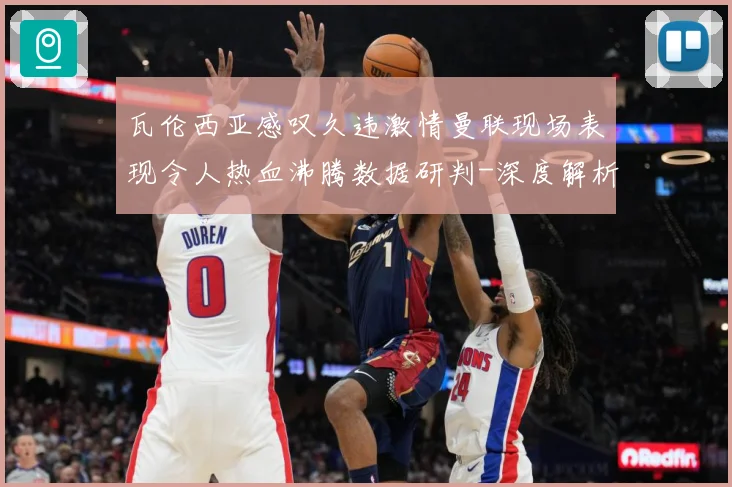 瓦伦西亚感叹久违激情曼联现场表现令人热血沸腾数据研判-深度解析