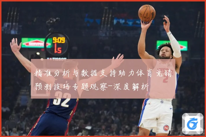 精准分析与数据支持助力体育竞猜预测技巧专题观察-深度解析