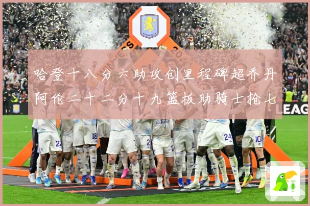 哈登十八分六助攻创里程碑超乔丹阿伦二十二分十九篮板助骑士抢七赛场复盘-深度解析