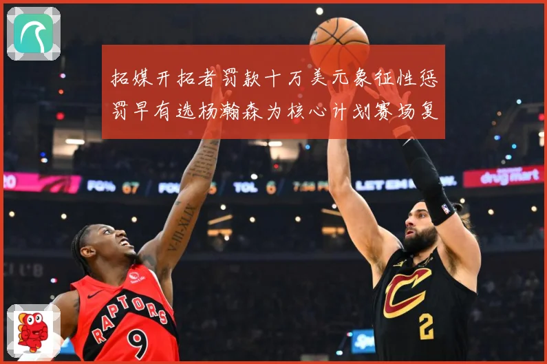 拓媒开拓者罚款十万美元象征性惩罚早有选杨瀚森为核心计划赛场复盘-深度解析