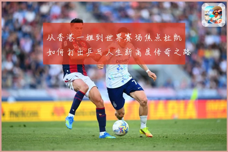 从香港一姐到世界赛场焦点杜凯琹如何打出乒乓人生新高度传奇之路战术观察-深度解析