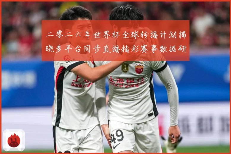 二零二六年世界杯全球转播计划揭晓多平台同步直播精彩赛事数据研判-深度解析