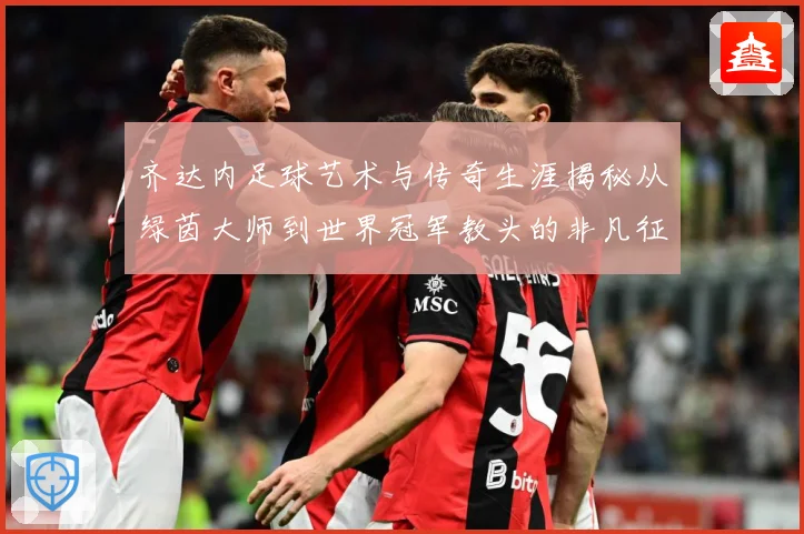 齐达内足球艺术与传奇生涯揭秘从绿茵大师到世界冠军教头的非凡征程-深度解析