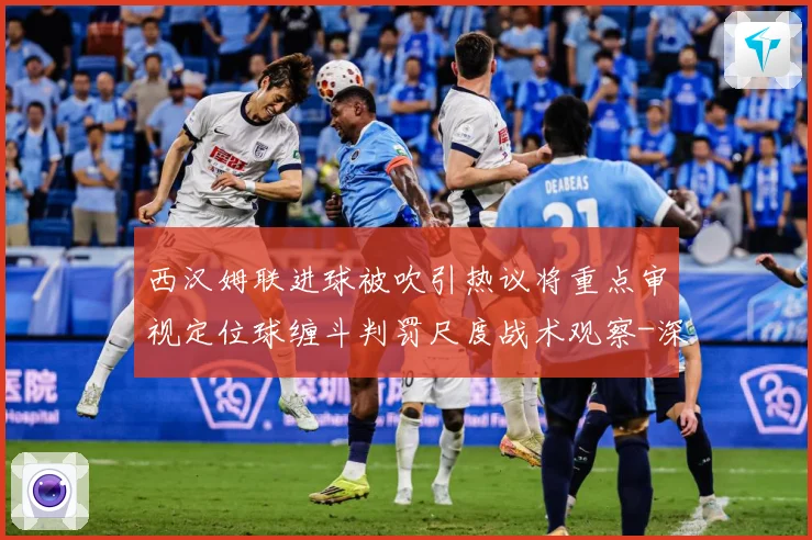 西汉姆联进球被吹引热议将重点审视定位球缠斗判罚尺度战术观察-深度解析