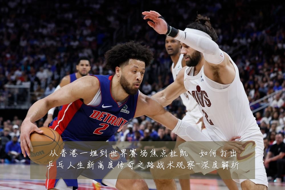 从香港一姐到世界赛场焦点杜凯琹如何打出乒乓人生新高度传奇之路战术观察-深度解析
