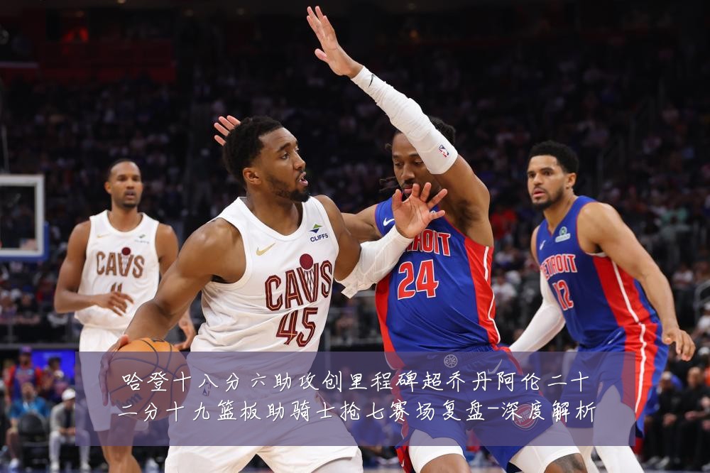 哈登十八分六助攻创里程碑超乔丹阿伦二十二分十九篮板助骑士抢七赛场复盘-深度解析